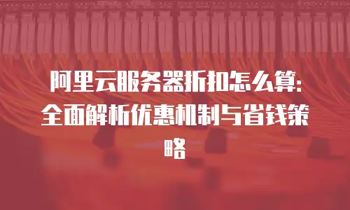 阿里云服务器折扣怎么算：全面解析优惠机制与省钱策略