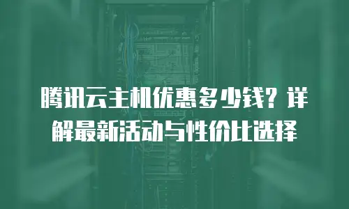 腾讯云主机优惠多少钱？详解最新活动与性价比选择