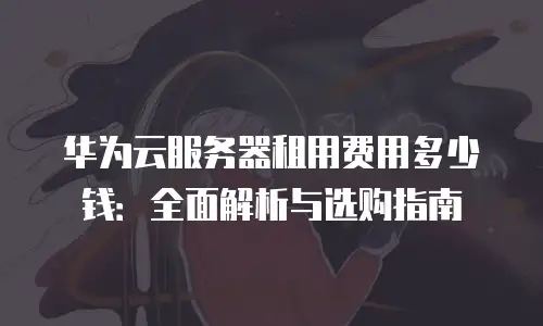 华为云服务器租用费用多少钱：全面解析与选购指南