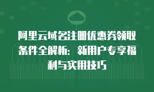 阿里云域名注册优惠券领取条件全解析：新用户专享福利与实用技巧