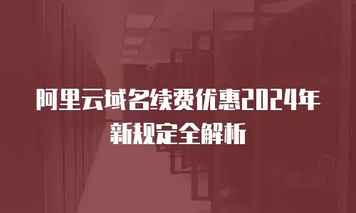 阿里云域名续费优惠2024年新规定全解析