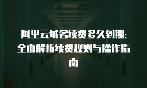 阿里云域名续费多久到期：全面解析续费规则与操作指南
