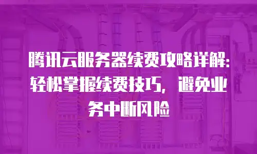 腾讯云服务器续费攻略详解：轻松掌握续费技巧，避免业务中断风险
