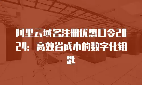 阿里云域名注册优惠口令2024：高效省成本的数字化钥匙