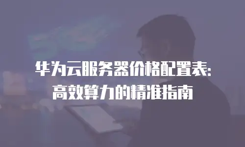 华为云服务器价格配置表：高效算力的精准指南