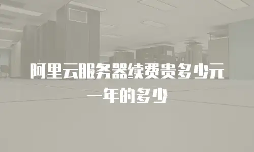 阿里云服务器续费贵多少元一年的多少