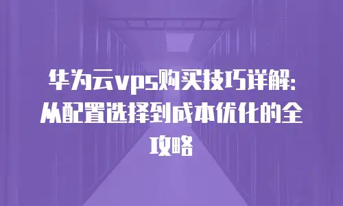 华为云vps购买技巧详解：从配置选择到成本优化的全攻略