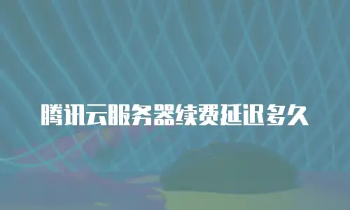 腾讯云服务器续费延迟多久