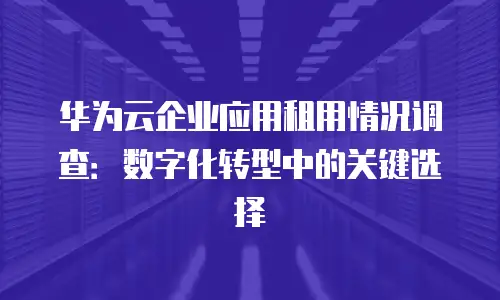 华为云企业应用租用情况调查：数字化转型中的关键选择
