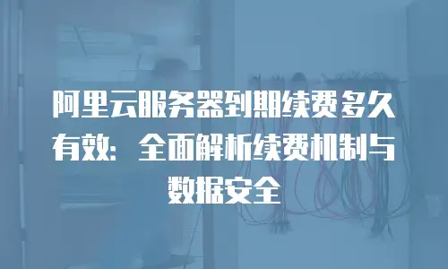 阿里云服务器到期续费多久有效：全面解析续费机制与数据安全