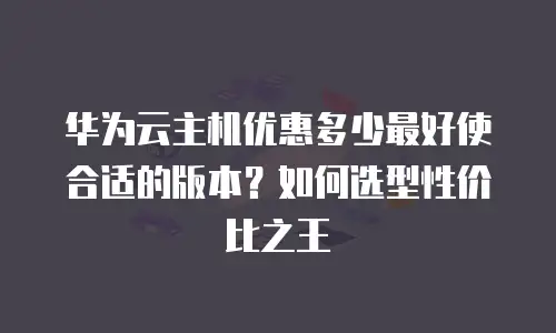 华为云主机优惠多少最好使合适的版本？如何选型性价比之王