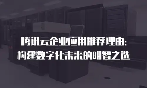 腾讯云企业应用推荐理由：构建数字化未来的明智之选