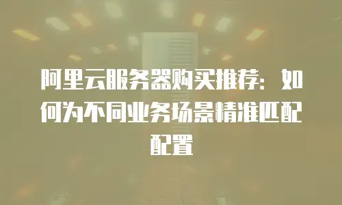 阿里云服务器购买推荐：如何为不同业务场景精准匹配配置