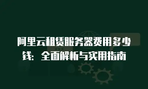 阿里云租赁服务器费用多少钱：全面解析与实用指南