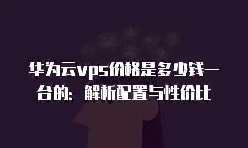 华为云vps价格是多少钱一台的：解析配置与性价比