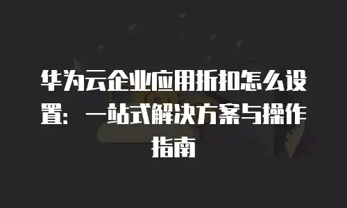 华为云企业应用折扣怎么设置：一站式解决方案与操作指南