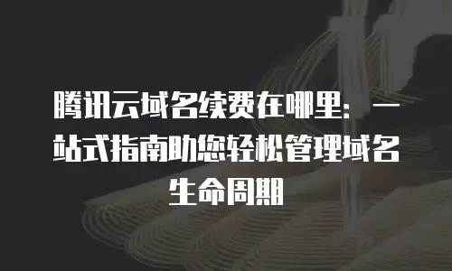腾讯云域名续费在哪里：一站式指南助您轻松管理域名生命周期