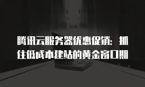 腾讯云服务器优惠促销：抓住低成本建站的黄金窗口期