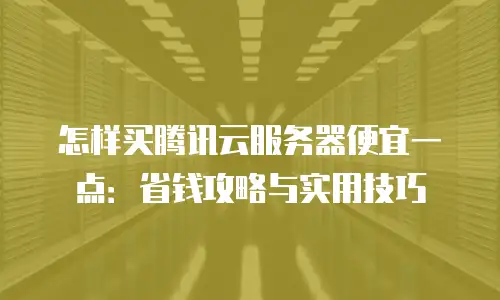 怎样买腾讯云服务器便宜一点：省钱攻略与实用技巧