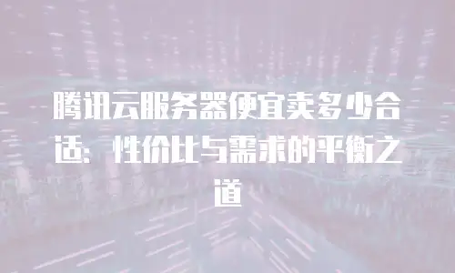腾讯云服务器便宜卖多少合适：性价比与需求的平衡之道