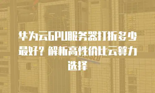 华为云GPU服务器打折多少最好？解析高性价比云算力选择