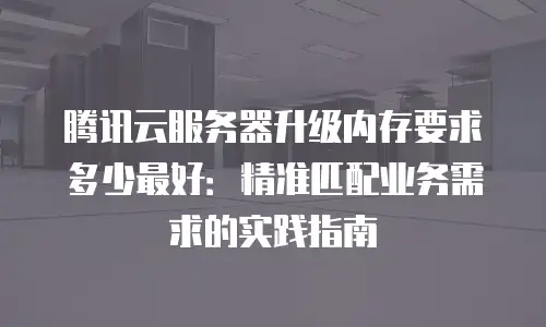 腾讯云服务器升级内存要求多少最好：精准匹配业务需求的实践指南