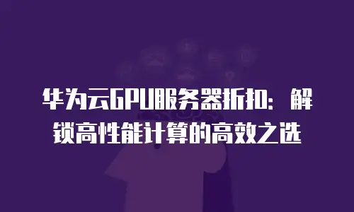 华为云GPU服务器折扣：解锁高性能计算的高效之选