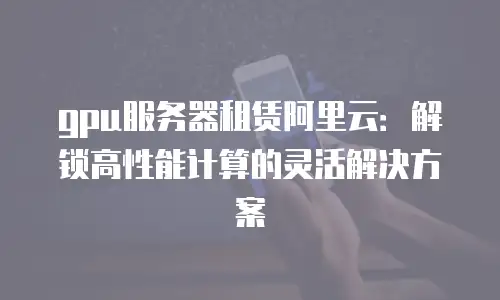 gpu服务器租赁阿里云：解锁高性能计算的灵活解决方案