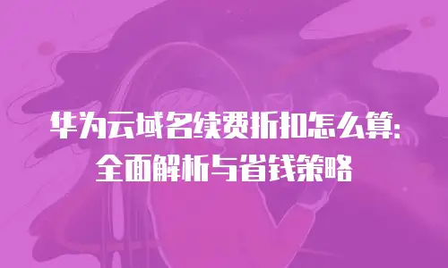 华为云域名续费折扣怎么算：全面解析与省钱策略