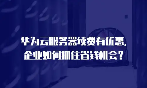 华为云服务器续费有优惠，企业如何抓住省钱机会？
