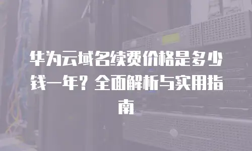 华为云域名续费价格是多少钱一年？全面解析与实用指南