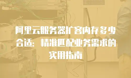 阿里云服务器扩容内存多少合适：精准匹配业务需求的实用指南