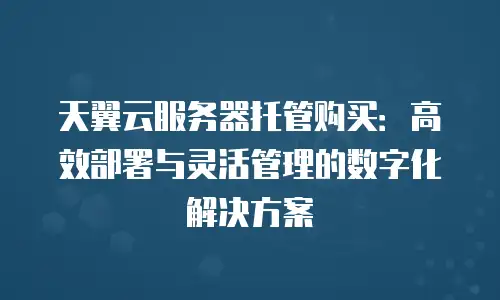 天翼云服务器托管购买：高效部署与灵活管理的数字化解决方案