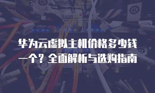 华为云虚拟主机价格多少钱一个？全面解析与选购指南