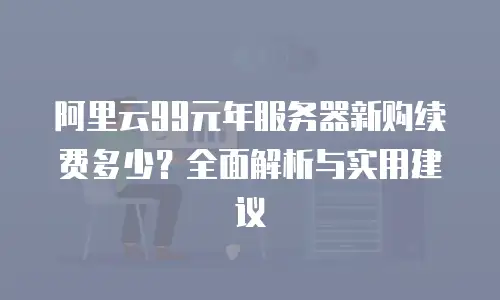 阿里云99元年服务器新购续费多少？全面解析与实用建议