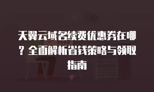 天翼云域名续费优惠券在哪？全面解析省钱策略与领取指南