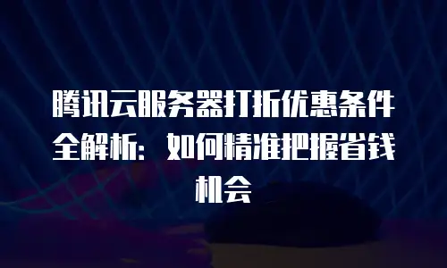 腾讯云服务器打折优惠条件全解析：如何精准把握省钱机会