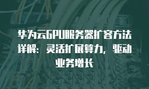 华为云GPU服务器扩容方法详解：灵活扩展算力，驱动业务增长