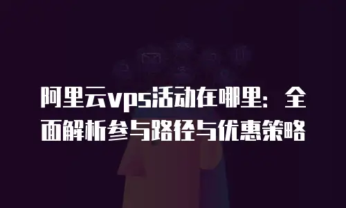 阿里云vps活动在哪里：全面解析参与路径与优惠策略