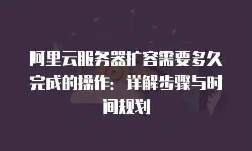 阿里云服务器扩容需要多久完成的操作：详解步骤与时间规划