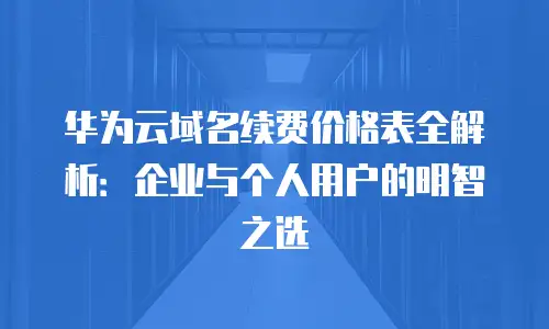 华为云域名续费价格表全解析：企业与个人用户的明智之选