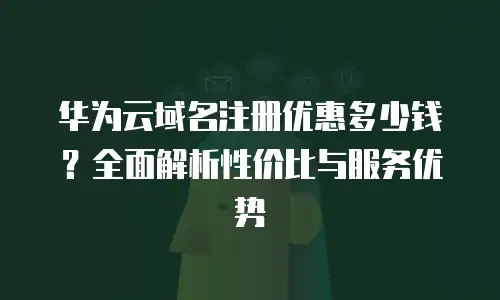华为云域名注册优惠多少钱？全面解析性价比与服务优势