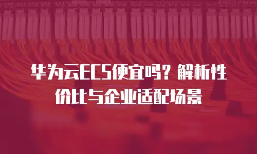 华为云ECS便宜吗？解析性价比与企业适配场景