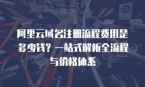 阿里云域名注册流程费用是多少钱？一站式解析全流程与价格体系
