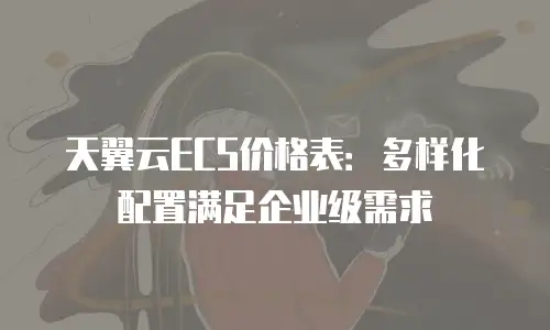 天翼云ECS价格表：多样化配置满足企业级需求
