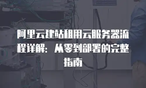 阿里云建站租用云服务器流程详解：从零到部署的完整指南