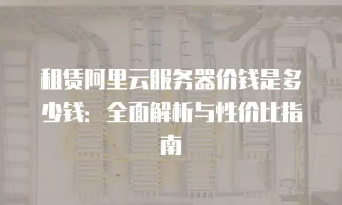 租赁阿里云服务器价钱是多少钱：全面解析与性价比指南