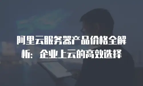 阿里云服务器产品价格全解析：企业上云的高效选择