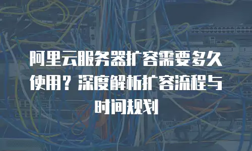 阿里云服务器扩容需要多久使用？深度解析扩容流程与时间规划