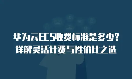 华为云ECS收费标准是多少？详解灵活计费与性价比之选
